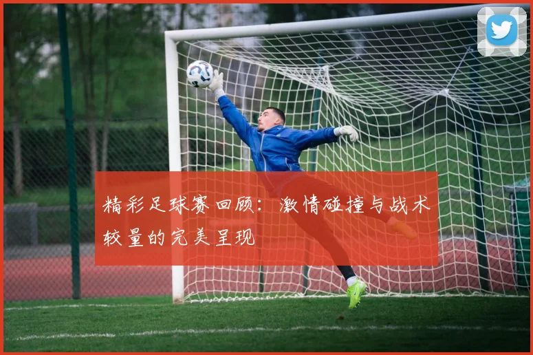 精彩足球赛回顾：激情碰撞与战术较量的完美呈现