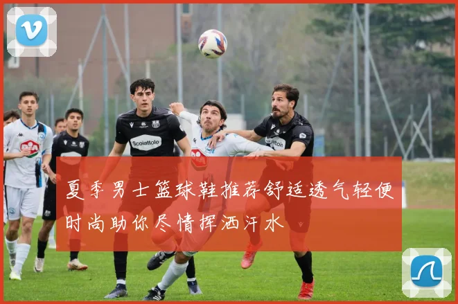 夏季男士篮球鞋推荐舒适透气轻便时尚助你尽情挥洒汗水