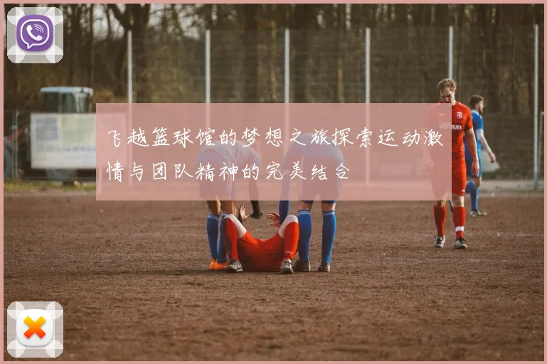 飞越篮球馆的梦想之旅探索运动激情与团队精神的完美结合