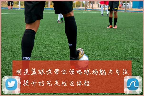 明星篮球课带你领略球场魅力与技巧提升的完美结合体验