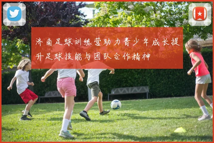 济南足球训练营助力青少年成长提升足球技能与团队合作精神