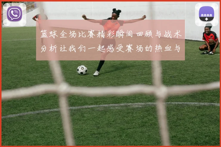 篮球全场比赛精彩瞬间回顾与战术分析让我们一起感受赛场的热血与激情