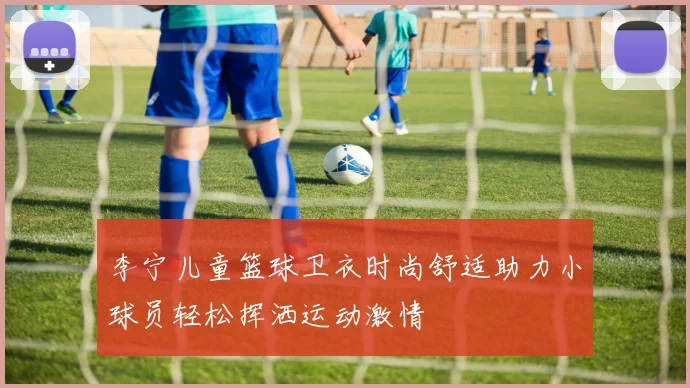 李宁儿童篮球卫衣时尚舒适助力小球员轻松挥洒运动激情