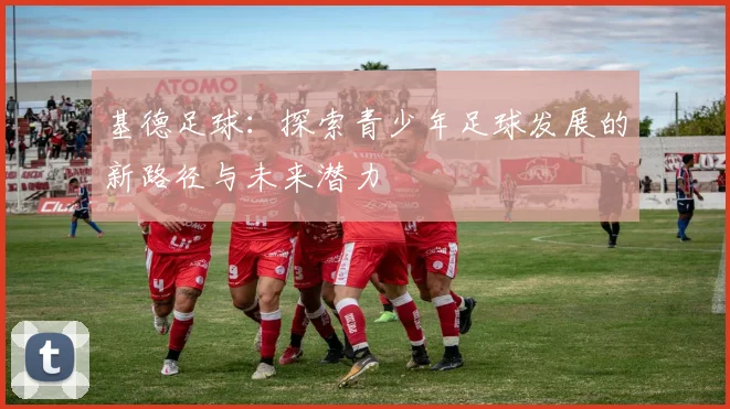 基德足球：探索青少年足球发展的新路径与未来潜力